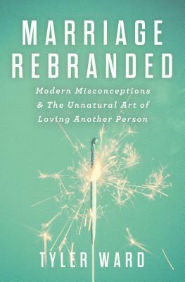 Marriage Rebranded: Modern Misconceptions & the Unnatural Art of Loving Another Person by Tyler Ward