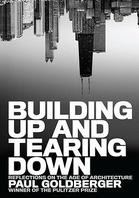Building Up and Tearing Down: Reflections on the Age of Architecture by Paul Goldberger