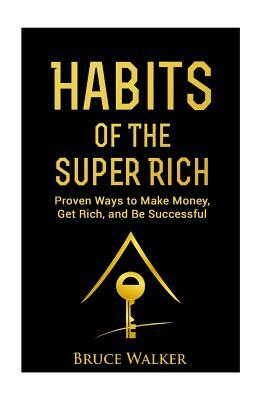 Habits of The Super Rich: Find Out How Rich People Think and Act Differently (Proven Ways to Make Money, Get Rich, and Be Successful) by Bruce Walker