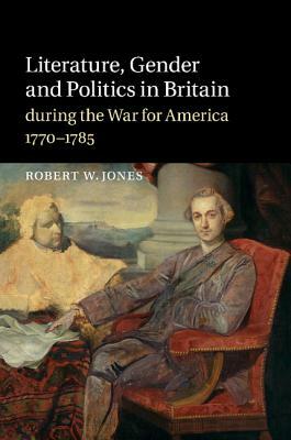 Literature, Gender and Politics in Britain During the War for America, 1770-1785 by Robert W. Jones