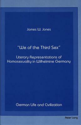 -We of the Third Sex-: Literary Representations of Homosexuality in Wilhelmine Germany by James W. Jones