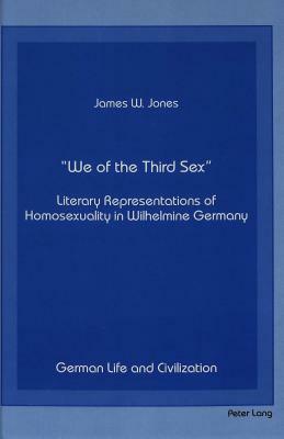 -We of the Third Sex-: Literary Representations of Homosexuality in Wilhelmine Germany by James W. Jones