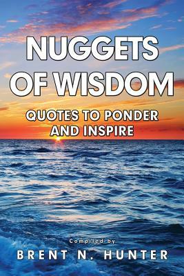 Nuggets of Wisdom: Quotes to Ponder and Inspire by Brent N. Hunter