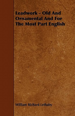 Leadwork - Old and Ornamental and for the Most Part English by William Richard Lethaby