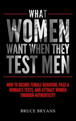 What Women Want When They Test Men: How To Decode Female Behavior, Pass A Woman's Tests, And Attract Women Through Authenticity by Bruce Bryans