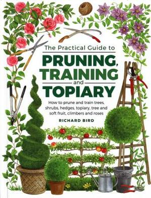Practical Guide to Pruning, Training and Topiary: How to Prune and Train Trees, Shrubs, Hedges, Topiary, Tree and Soft Fruit, Climbers and Roses by Richard Bird