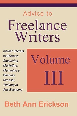 Advice to Freelance Writers: Insider Secrets to Effective Shoestring Marketing, Managing a Winning Mindset, and Thriving in Any Economy Volume 3 by Beth Ann Erickson