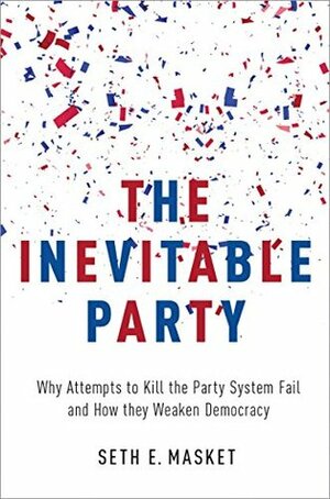 The Inevitable Party: Why Attempts to Kill the Party System Fail and How they Weaken Democracy by Seth Masket