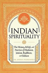 Indian Spirituality: An Exploration of Hindu, Jain, Buddhist, and Sikh Traditions by Joshua R. Paszkiewicz