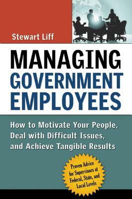Managing Government Employees: How to Motivate Your People, Deal with Difficult Issues, and Achieve Tangible Results by Stewart Liff