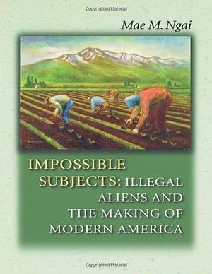 Impossible Subjects: Illegal Aliens and the Making of Modern America by Mae M. Ngai