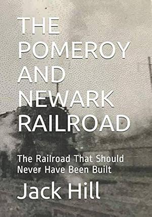 The Pomeroy and Newark Railroad: The Railroad that Should Never Have Been Built by Jack Hill