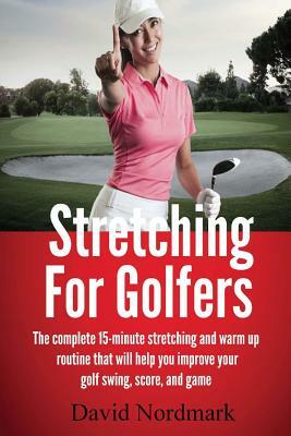 Stretching For Golfers: The complete 15-minute stretching and warm up routine that will help you improve your golf swing, score, and game by David Nordmark