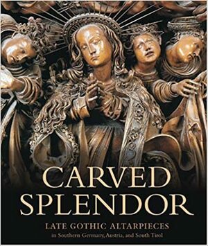 Carved Splendor: Late Gothic Altarpieces in Southern Germany, Austria, and South Tirol by Rainer Kahsnitz