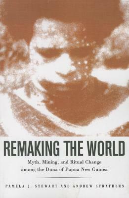 Remaking the World: Myth, Mining, and Ritual Change Among the Duna of Papua New Guinea by Pamela J. Stewart, Andrew Strathern