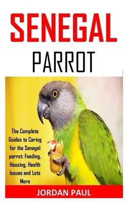 Senegal Parrot: The Complete Guides to Caring for the Senegal parrot: Feeding, Housing, Health Issues and Lots More by Jordan Paul