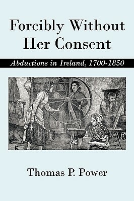 Forcibly Without Her Consent: Abductions in Ireland, 1700-1850 by Thomas P. Power