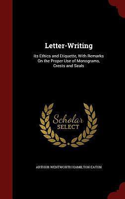 Letter-Writing: Its Ethics and Etiquette, With Remarks On the Proper Use of Monograms, Crests and Seals by Arthur Wentworth Hamilton Eaton, Arthur Wentworth Hamilton Eaton