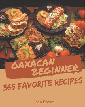 365 Favorite Oaxacan Beginner Recipes: A Must-have Oaxacan Beginner Cookbook for Everyone by Joan Brown