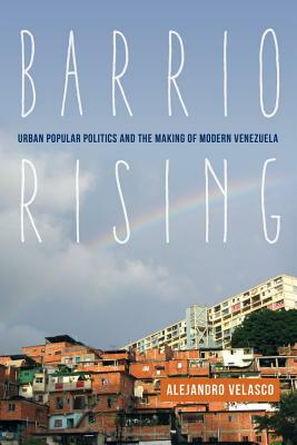 Barrio Rising: Urban Popular Politics and the Making of Modern Venezuela by Alejandro Velasco