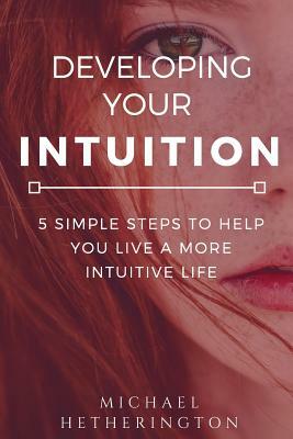 Developing Your Intuition: 5 Simple Steps To Help You Live a More Intuitive Life by Michael Hetherington