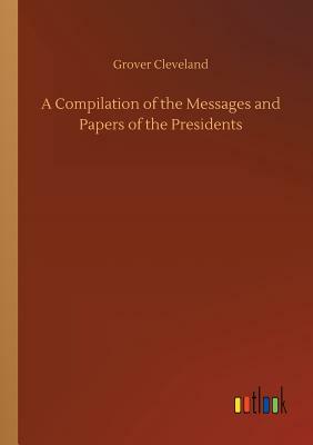 A Compilation of the Messages and Papers of the Presidents by Grover Cleveland