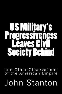 US Military's Progressiveness Leaves Civil Society Behind: and Other Observations of the American Empire by John Stanton