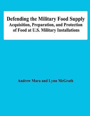 Defending the Military Food Supply: Acquisition, Preparation, and Protection of Food at U.S. Military Installations by Lynn McGrath, Andrew Mara