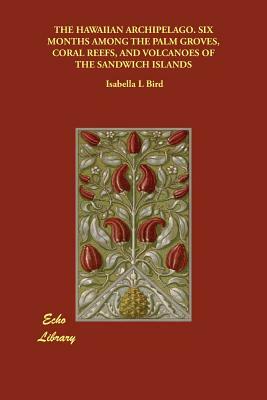 The Hawaiian Archipelago. Six Months Among the Palm Groves, Coral Reefs, and Volcanoes of the Sandwich Islands by Isabella Bird