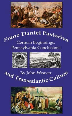 Franz Daniel Pastorius and Transatlantic Culture: German Beginnings, Pennsylvania Conclusions by John Weaver