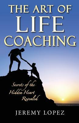 The Art of Life Coaching: Secrets of the Hidden Heart Revealed by Jeremy Lopez