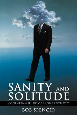 Sanity and Solitude: Cogent Ramblings of a Lone Aesthetic by Bob Spencer
