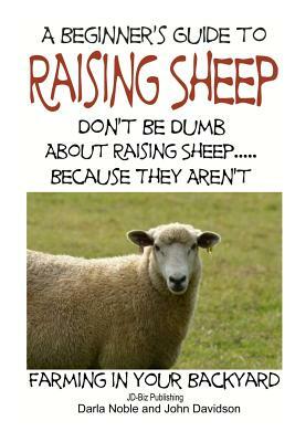 A Beginner's guide to Raising Sheep - Don't Be Dumb About Raising Sheep...Because They Aren't by Darla Noble, John Davidson
