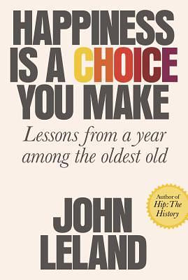 Happiness Is a Choice You Make: Lessons from a Year Among the Oldest Old by John Leland