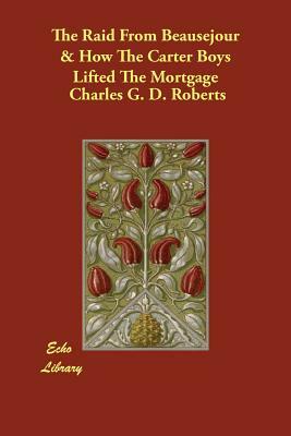 The Raid From Beausejour & How The Carter Boys Lifted The Mortgage by Charles G. D. Roberts