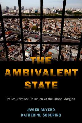 The Ambivalent State: Police-Criminal Collusion at the Urban Margins by Javier Auyero, Katherine Sobering