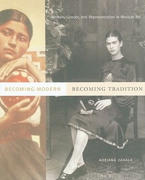 Becoming Modern, Becoming Tradition: Women, Gender, and Representation in Mexican Art by Adriana Zavala