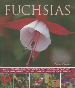 Fuchsias: An Illustrated Guide to Varieties, Cultivation and Care, with Step-By-Step Instructions and More Than 130 Beautiful Ph by Andrew Mikolajski