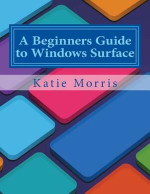 A Beginners Guide to Windows Surface: The Unofficial Guide to Using the Windows Surface and Windows 8 RT OS by Katie Morris