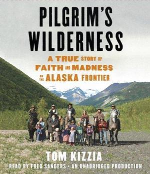 Pilgrim's Wilderness: A True Story of Faith and Madness on the Alaska Frontier by Tom Kizzia by Tom Kizzia, Tom Kizzia