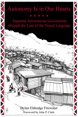 Autonomy Is in Our Hearts: Zapatista Autonomous Government through the Lens of the Tsotsil Language by Dylan Eldredge Fitzwater, John P. Clark