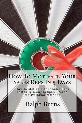 How To Motivate Your Sales Reps In 5 Days: How to Motivate Your Sales Reps Instantly Using Simple, Proven Motivational Methods by Ralph Burns