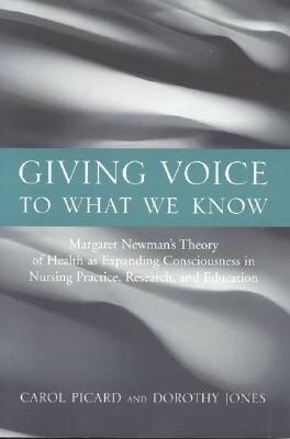 Giving Voice to What We Know: Margaret Newman's Theory of Health as Expanding Consciousness in Nursing Practice, Research and Education by Carol Picard, Dorothy Jones