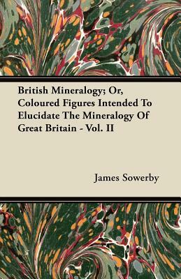 British Mineralogy; Or, Coloured Figures Intended to Elucidate the Mineralogy of Great Britain - Vol. II by James Sowerby