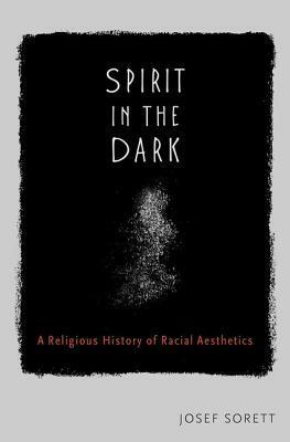 Spirit in the Dark: A Religious History of Racial Aesthetics by Josef Sorett