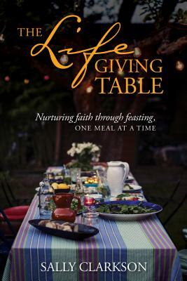 The Lifegiving Table: Nurturing Faith Through Feasting, One Meal at a Time by Sally Clarkson