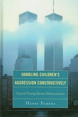Handling Children's Aggression Constructively: Toward Taming Human Destructiveness by Henri Parens
