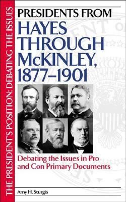 Presidents from Hayes Through McKinley, 1877-1901: Debating the Issues in Pro and Con Primary Documents by Amy H. Sturgis