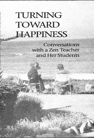 Turning Toward Happiness: Conversations with a Zen Teacher and Her Students by Sara Jenkins