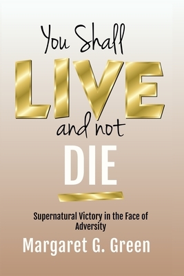 You Shall Live and Not Die: Supernatural Victory in the Face of Adversity by Margaret Green